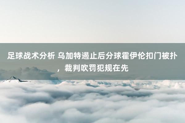 足球战术分析 乌加特遏止后分球霍伊伦扣门被扑，裁判吹罚犯规在先