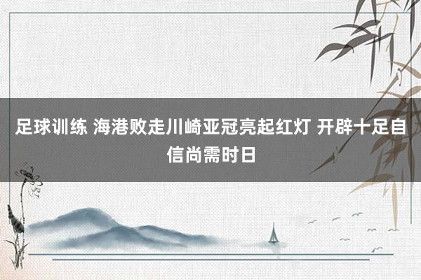 足球训练 海港败走川崎亚冠亮起红灯 开辟十足自信尚需时日