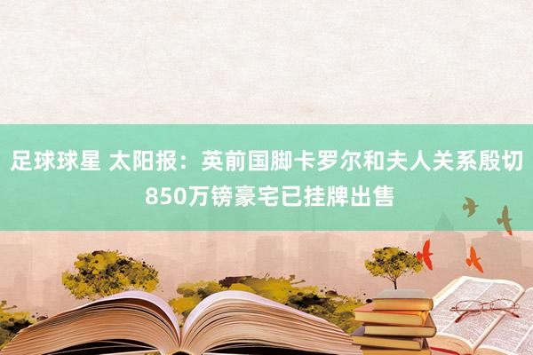 足球球星 太阳报：英前国脚卡罗尔和夫人关系殷切 850万镑豪宅已挂牌出售