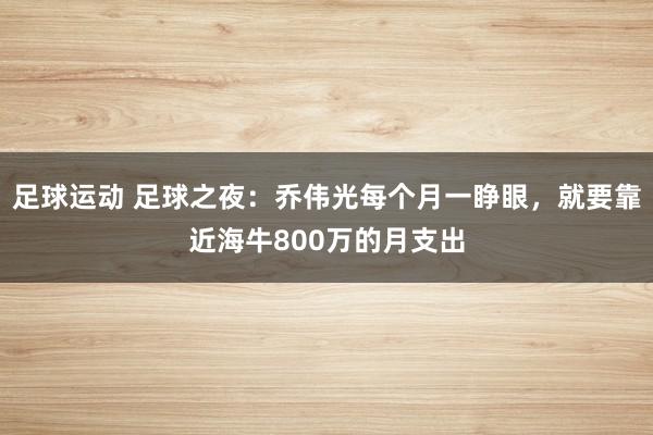 足球运动 足球之夜：乔伟光每个月一睁眼，就要靠近海牛800万的月支出