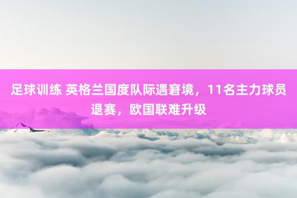 足球训练 英格兰国度队际遇窘境，11名主力球员退赛，欧国联难升级