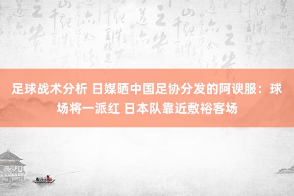 足球战术分析 日媒晒中国足协分发的阿谀服：球场将一派红 日本队靠近敷裕客场