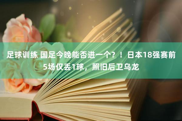 足球训练 国足今晚能否进一个？！日本18强赛前5场仅丢1球，照旧后卫乌龙