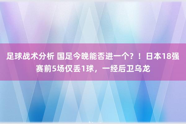 足球战术分析 国足今晚能否进一个？！日本18强赛前5场仅丢1球，一经后卫乌龙