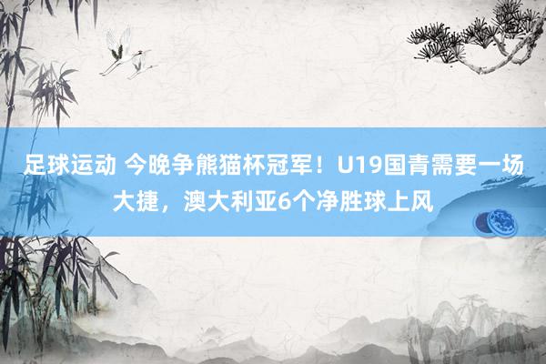 足球运动 今晚争熊猫杯冠军！U19国青需要一场大捷，澳大利亚6个净胜球上风