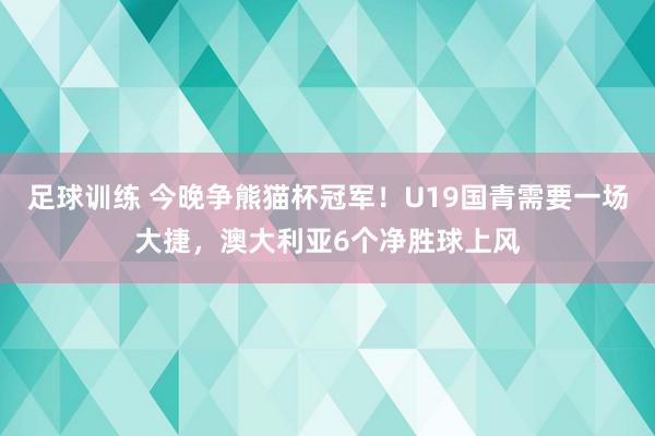 足球训练 今晚争熊猫杯冠军！U19国青需要一场大捷，澳大利亚6个净胜球上风