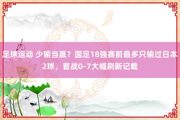 足球运动 少输当赢？国足18强赛前最多只输过日本2球，首战0-7大幅刷新记载