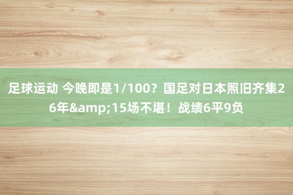 足球运动 今晚即是1/100？国足对日本照旧齐集26年&15场不堪！战绩6平9负