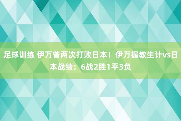 足球训练 伊万曾两次打败日本！伊万握教生计vs日本战绩：6战2胜1平3负