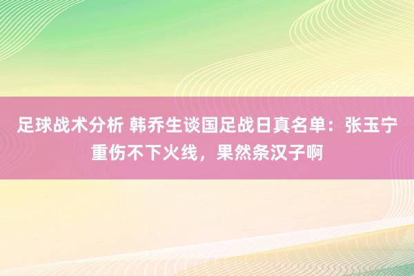 足球战术分析 韩乔生谈国足战日真名单：张玉宁重伤不下火线，果然条汉子啊