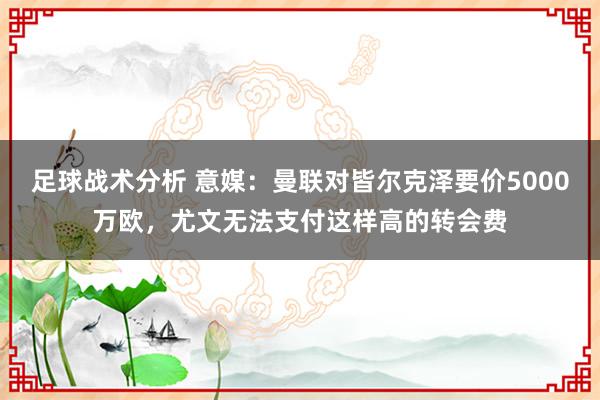 足球战术分析 意媒：曼联对皆尔克泽要价5000万欧，尤文无法支付这样高的转会费