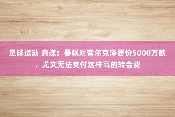 足球运动 意媒：曼联对皆尔克泽要价5000万欧，尤文无法支付这样高的转会费