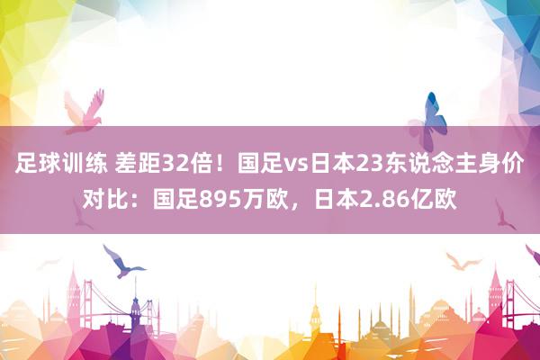 足球训练 差距32倍！国足vs日本23东说念主身价对比：国足895万欧，日本2.86亿欧