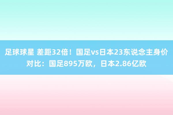 足球球星 差距32倍！国足vs日本23东说念主身价对比：国足895万欧，日本2.86亿欧