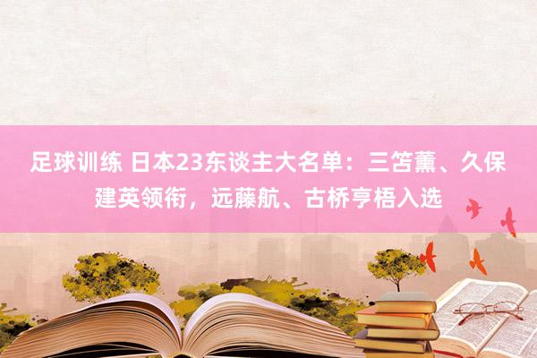 足球训练 日本23东谈主大名单：三笘薰、久保建英领衔，远藤航、古桥亨梧入选