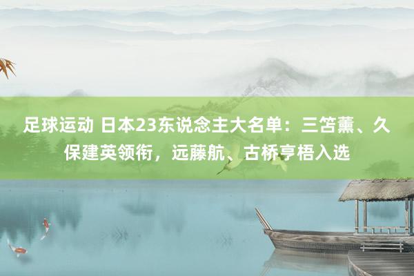 足球运动 日本23东说念主大名单：三笘薰、久保建英领衔，远藤航、古桥亨梧入选