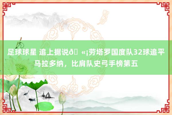 足球球星 追上据说🫡劳塔罗国度队32球追平马拉多纳，比肩队史弓手榜第五