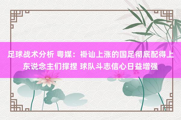 足球战术分析 粤媒：褂讪上涨的国足彻底配得上东说念主们撑捏 球队斗志信心日益增强