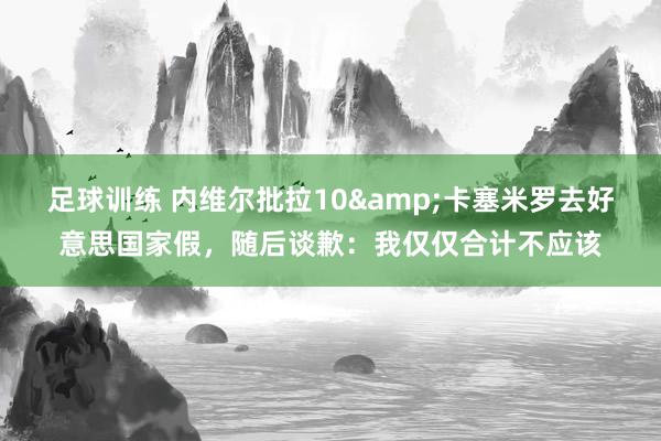 足球训练 内维尔批拉10&卡塞米罗去好意思国家假，随后谈歉：我仅仅合计不应该