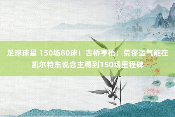 足球球星 150场80球！古桥亨梧：荒谬运气能在凯尔特东说念主得到150场里程碑