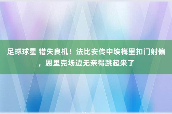 足球球星 错失良机！法比安传中埃梅里扣门射偏，恩里克场边无奈得跳起来了