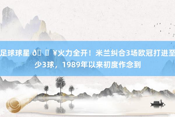 足球球星 🔥火力全开！米兰纠合3场欧冠打进至少3球，1989年以来初度作念到