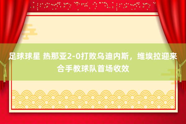 足球球星 热那亚2-0打败乌迪内斯，维埃拉迎来合手教球队首场收效