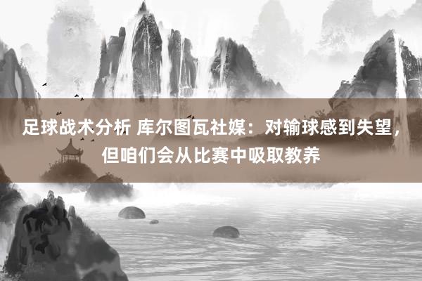 足球战术分析 库尔图瓦社媒：对输球感到失望，但咱们会从比赛中吸取教养