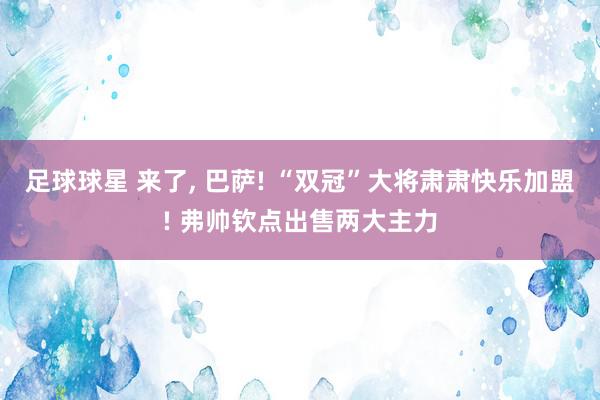 足球球星 来了, 巴萨! “双冠”大将肃肃快乐加盟! 弗帅钦点出售两大主力