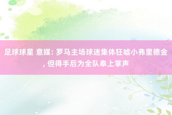 足球球星 意媒: 罗马主场球迷集体狂嘘小弗里德金, 但得手后为全队奉上掌声