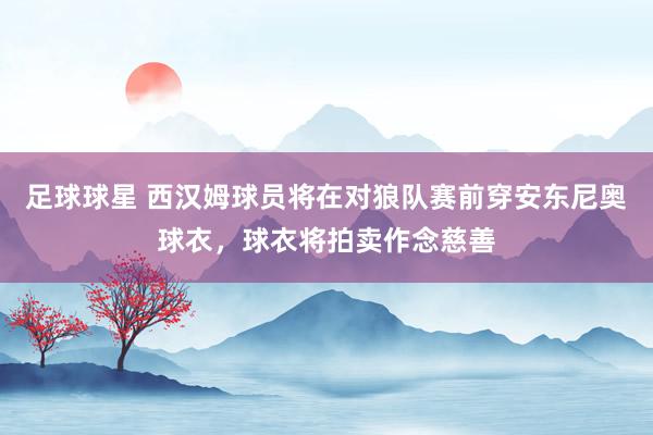 足球球星 西汉姆球员将在对狼队赛前穿安东尼奥球衣，球衣将拍卖作念慈善