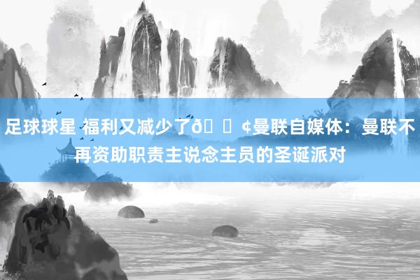 足球球星 福利又减少了😢曼联自媒体：曼联不再资助职责主说念主员的圣诞派对