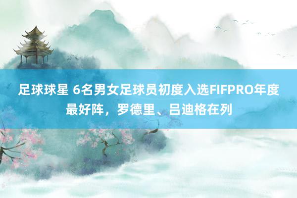 足球球星 6名男女足球员初度入选FIFPRO年度最好阵，罗德里、吕迪格在列