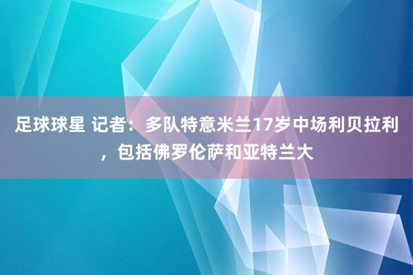 足球球星 记者：多队特意米兰17岁中场利贝拉利，包括佛罗伦萨和亚特兰大