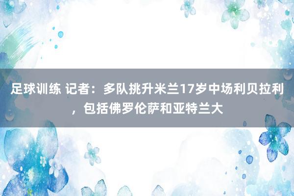 足球训练 记者：多队挑升米兰17岁中场利贝拉利，包括佛罗伦萨和亚特兰大