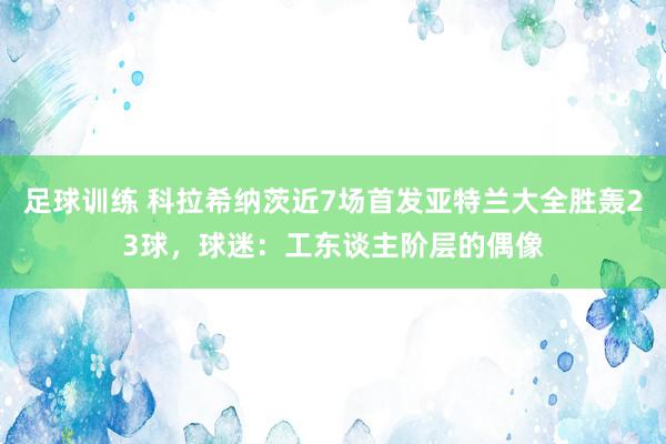 足球训练 科拉希纳茨近7场首发亚特兰大全胜轰23球，球迷：工东谈主阶层的偶像