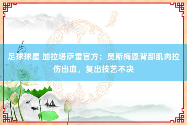 足球球星 加拉塔萨雷官方：奥斯梅恩背部肌肉拉伤出血，复出技艺不决