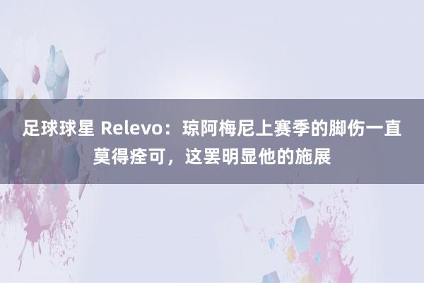 足球球星 Relevo：琼阿梅尼上赛季的脚伤一直莫得痊可，这罢明显他的施展