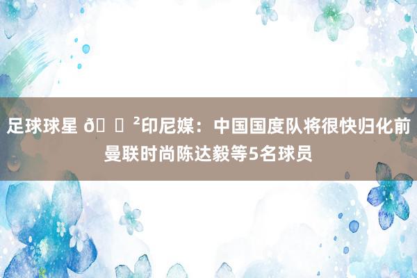 足球球星 😲印尼媒：中国国度队将很快归化前曼联时尚陈达毅等5名球员