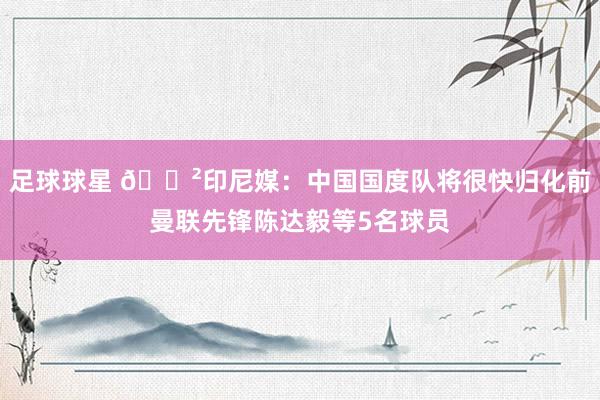 足球球星 😲印尼媒：中国国度队将很快归化前曼联先锋陈达毅等5名球员