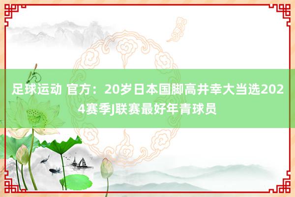 足球运动 官方：20岁日本国脚高井幸大当选2024赛季J联赛最好年青球员