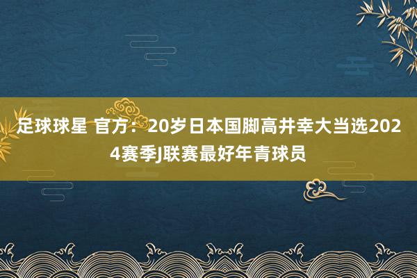 足球球星 官方：20岁日本国脚高井幸大当选2024赛季J联赛最好年青球员