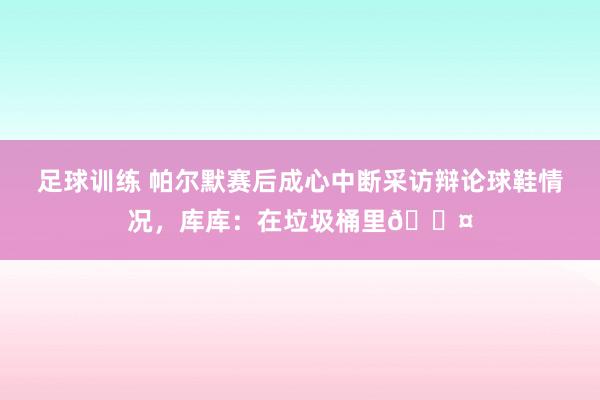 足球训练 帕尔默赛后成心中断采访辩论球鞋情况，库库：在垃圾桶里😤