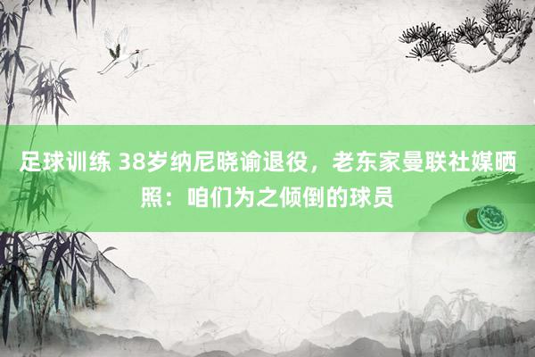 足球训练 38岁纳尼晓谕退役，老东家曼联社媒晒照：咱们为之倾倒的球员