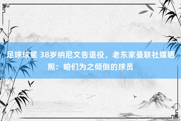 足球球星 38岁纳尼文告退役，老东家曼联社媒晒照：咱们为之倾倒的球员