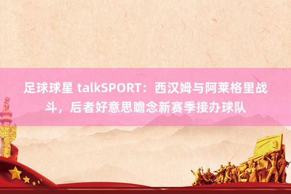 足球球星 talkSPORT：西汉姆与阿莱格里战斗，后者好意思瞻念新赛季接办球队