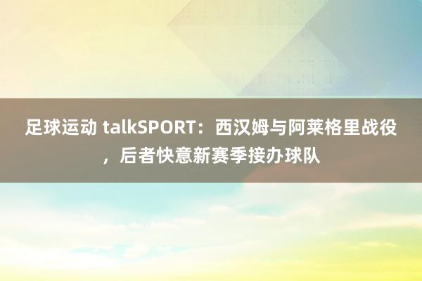 足球运动 talkSPORT：西汉姆与阿莱格里战役，后者快意新赛季接办球队