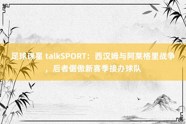 足球球星 talkSPORT：西汉姆与阿莱格里战争，后者倨傲新赛季接办球队