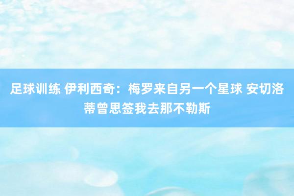 足球训练 伊利西奇：梅罗来自另一个星球 安切洛蒂曾思签我去那不勒斯