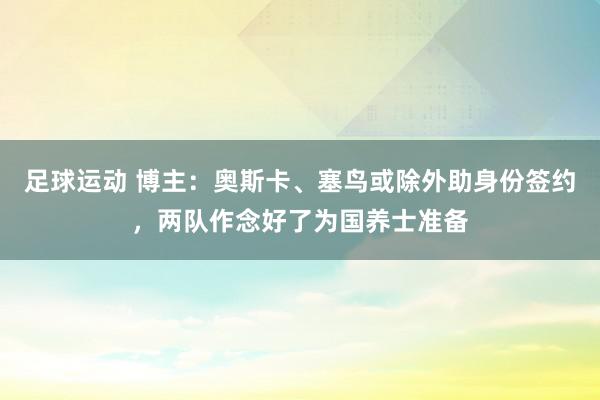 足球运动 博主：奥斯卡、塞鸟或除外助身份签约，两队作念好了为国养士准备